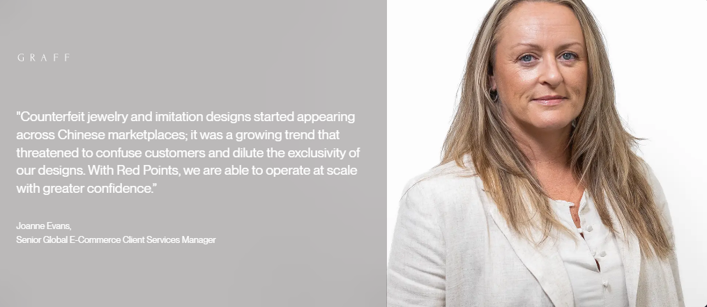 Client quote "Counterfeit jewelry and imitation designs started appearing across Chinese marketplaces; it was a growing trend that threatened to confuse customers and dilute the exclusivity of our designs. With Red Points, we are able to operate at scale with greater confidence.” Joanne Evans, Senior Global E-Commerce Client Services Manager